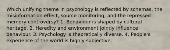 Which unifying theme in psychology is reflected by schemas, the misinformation effect, source monitoring, and the repressed memory controversy? 1. Behaviour is shaped by cultural heritage. 2. Heredity and environment jointly influence behaviour. 3. Psychology is theoretically diverse. 4. People's experience of the world is highly subjective.