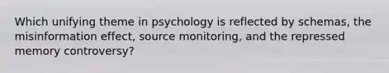 Which unifying theme in psychology is reflected by schemas, the misinformation effect, source monitoring, and the repressed memory controversy?