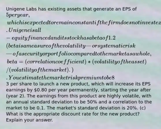 Unigene Labs has existing assets that generate an EPS of 5 per year, which is expected to remain constant if the firm does not invest except to maintain existing assets. Unigene is all-equity financed and its stock has a beta of 1.2 (beta is a measure of the volatility—or systematic risk—of a security or portfolio compared to the market as a whole, beta=(correlation coefficient)*(volatility of the asset)/(volatility of the market). ). You estimate the market risk premium to be 8% (this means the risk premium for Unigene is 0.08*1.2) and the risk-free rate to be 4%. Next year (year 1), the firm has the opportunity to invest3 per share to launch a new product, which will increase its EPS earnings by 0.80 per year permanently, starting the year after (year 2). The earnings from this product are highly volatile, with an annual standard deviation to be 50% and a correlation to the market to be 0.1. The market's standard deviation is 20%. (c) What is the appropriate discount rate for the new product? Explain your answer.