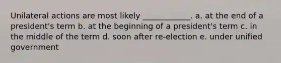Unilateral actions are most likely ____________. a. at the end of a president's term b. at the beginning of a president's term c. in the middle of the term d. soon after re-election e. under unified government