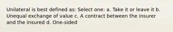 Unilateral is best defined as: Select one: a. Take it or leave it b. Unequal exchange of value c. A contract between the insurer and the insured d. One-sided