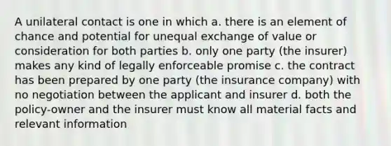 A unilateral contact is one in which a. there is an element of chance and potential for unequal exchange of value or consideration for both parties b. only one party (the insurer) makes any kind of legally enforceable promise c. the contract has been prepared by one party (the insurance company) with no negotiation between the applicant and insurer d. both the policy-owner and the insurer must know all material facts and relevant information