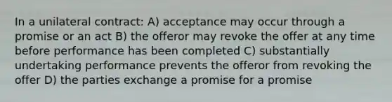 In a unilateral contract: A) acceptance may occur through a promise or an act B) the offeror may revoke the offer at any time before performance has been completed C) substantially undertaking performance prevents the offeror from revoking the offer D) the parties exchange a promise for a promise