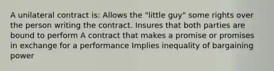 A unilateral contract is: Allows the "little guy" some rights over the person writing the contract. Insures that both parties are bound to perform A contract that makes a promise or promises in exchange for a performance Implies inequality of bargaining power