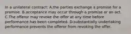 In a unilateral contract: A.the parties exchange a promise for a promise. B.acceptance may occur through a promise or an act. C.The offeror may revoke the offer at any time before performance has been completed. D.substantially undertaking performance prevents the offeror from revoking the offer.