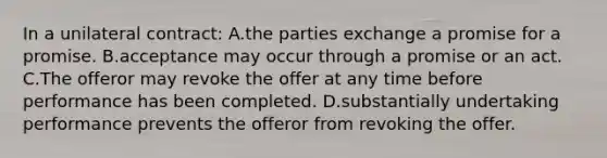 In a unilateral contract: A.the parties exchange a promise for a promise. B.acceptance may occur through a promise or an act. C.The offeror may revoke the offer at any time before performance has been completed. D.substantially undertaking performance prevents the offeror from revoking the offer.