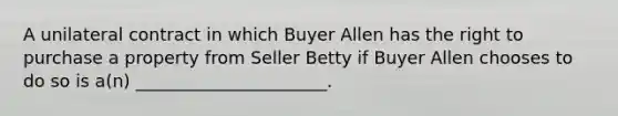 A unilateral contract in which Buyer Allen has the right to purchase a property from Seller Betty if Buyer Allen chooses to do so is a(n) ______________________.