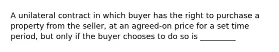 A unilateral contract in which buyer has the right to purchase a property from the seller, at an agreed-on price for a set time period, but only if the buyer chooses to do so is _________