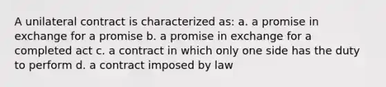 A unilateral contract is characterized as: a. a promise in exchange for a promise b. a promise in exchange for a completed act c. a contract in which only one side has the duty to perform d. a contract imposed by law