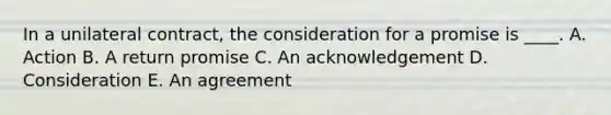 In a unilateral contract, the consideration for a promise is ____. A. Action B. A return promise C. An acknowledgement D. Consideration E. An agreement