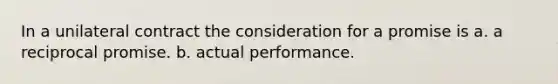 In a unilateral contract the consideration for a promise is a. a reciprocal promise. b. actual performance.