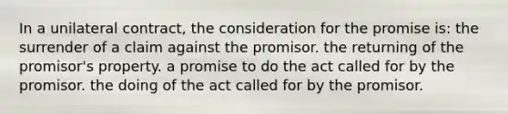 In a unilateral contract, the consideration for the promise is: the surrender of a claim against the promisor. the returning of the promisor's property. a promise to do the act called for by the promisor. the doing of the act called for by the promisor.