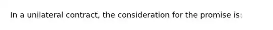 In a unilateral contract, the consideration for the promise is: