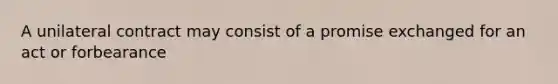 A unilateral contract may consist of a promise exchanged for an act or forbearance