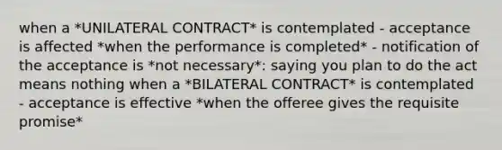 when a *UNILATERAL CONTRACT* is contemplated - acceptance is affected *when the performance is completed* - notification of the acceptance is *not necessary*: saying you plan to do the act means nothing when a *BILATERAL CONTRACT* is contemplated - acceptance is effective *when the offeree gives the requisite promise*