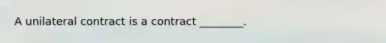 A unilateral contract is a contract ________.