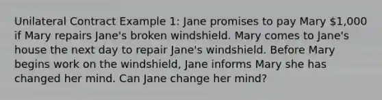 Unilateral Contract Example 1: Jane promises to pay Mary 1,000 if Mary repairs Jane's broken windshield. Mary comes to Jane's house the next day to repair Jane's windshield. Before Mary begins work on the windshield, Jane informs Mary she has changed her mind. Can Jane change her mind?