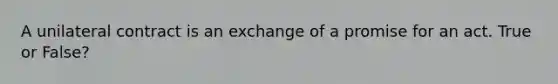 A unilateral contract is an exchange of a promise for an act. True or False?