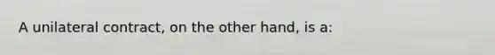 A unilateral contract, on the other hand, is a: