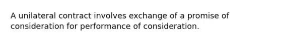 A unilateral contract involves exchange of a promise of consideration for performance of consideration.