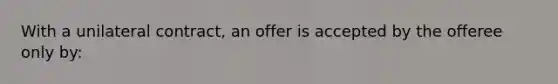 With a unilateral contract, an offer is accepted by the offeree only by: