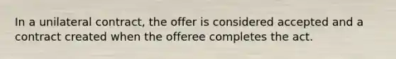 In a unilateral contract, the offer is considered accepted and a contract created when the offeree completes the act.