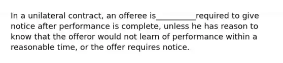 In a unilateral contract, an offeree is__________required to give notice after performance is complete, unless he has reason to know that the offeror would not learn of performance within a reasonable time, or the offer requires notice.