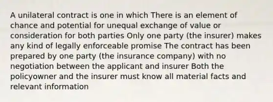 A unilateral contract is one in which There is an element of chance and potential for unequal exchange of value or consideration for both parties Only one party (the insurer) makes any kind of legally enforceable promise The contract has been prepared by one party (the insurance company) with no negotiation between the applicant and insurer Both the policyowner and the insurer must know all material facts and relevant information