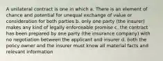 A unilateral contract is one in which a. There is an element of chance and potential for unequal exchange of value or consideration for both parties b. only one party (the insurer) makes any kind of legally enforceable promise c. the contract has been prepared by one party (the insurance company) with no negotiation between the applicant and insurer d. both the policy owner and the insurer must know all material facts and relevant information