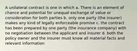 A unilateral contract is one in which a. There is an element of chance and potential for unequal exchange of value or consideration for both parties b. only one party (the insurer) makes any kind of legally enforceable promise c. the contract has been prepared by one party (the insurance company) with no negotiation between the applicant and insurer d. both the policy owner and the insurer must know all material facts and relevant information