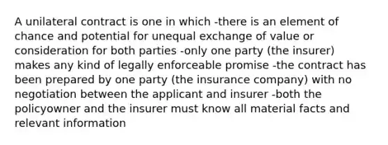 A unilateral contract is one in which -there is an element of chance and potential for unequal exchange of value or consideration for both parties -only one party (the insurer) makes any kind of legally enforceable promise -the contract has been prepared by one party (the insurance company) with no negotiation between the applicant and insurer -both the policyowner and the insurer must know all material facts and relevant information