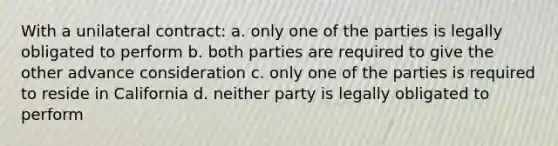 With a unilateral contract: a. only one of the parties is legally obligated to perform b. both parties are required to give the other advance consideration c. only one of the parties is required to reside in California d. neither party is legally obligated to perform