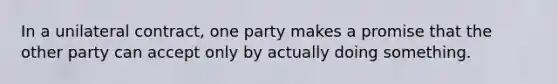 In a unilateral contract, one party makes a promise that the other party can accept only by actually doing something.