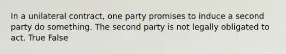 In a unilateral contract, one party promises to induce a second party do something. The second party is not legally obligated to act. True False