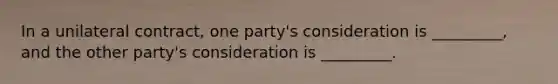 In a unilateral contract, one party's consideration is _________, and the other party's consideration is _________.