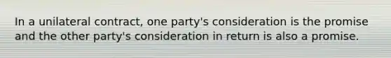 In a unilateral contract, one party's consideration is the promise and the other party's consideration in return is also a promise.