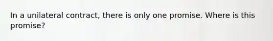 In a unilateral contract, there is only one promise. Where is this promise?