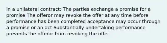 In a unilateral contract: The parties exchange a promise for a promise The offeror may revoke the offer at any time before performance has been completed acceptance may occur through a promise or an act Substantially undertaking performance prevents the offeror from revoking the offer