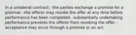 In a unilateral contract: -the parties exchange a promise for a promise. -the offeror may revoke the offer at any time before performance has been completed. -substantially undertaking performance prevents the offeror from revoking the offer. -acceptance may occur through a promise or an act.