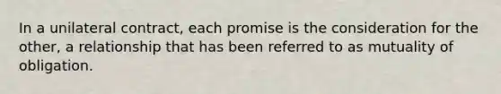 In a unilateral contract, each promise is the consideration for the other, a relationship that has been referred to as mutuality of obligation.