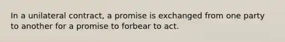 In a unilateral contract, a promise is exchanged from one party to another for a promise to forbear to act.