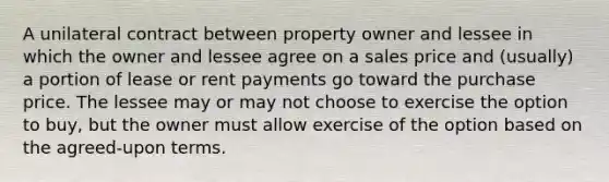 A unilateral contract between property owner and lessee in which the owner and lessee agree on a sales price and (usually) a portion of lease or rent payments go toward the purchase price. The lessee may or may not choose to exercise the option to buy, but the owner must allow exercise of the option based on the agreed-upon terms.