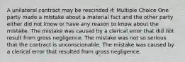 A unilateral contract may be rescinded if: Multiple Choice One party made a mistake about a material fact and the other party either did not know or have any reason to know about the mistake. The mistake was caused by a clerical error that did not result from gross negligence. The mistake was not so serious that the contract is unconscionable. The mistake was caused by a clerical error that resulted from gross negligence.