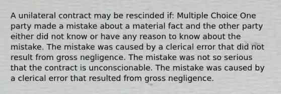 A unilateral contract may be rescinded if: Multiple Choice One party made a mistake about a material fact and the other party either did not know or have any reason to know about the mistake. The mistake was caused by a clerical error that did not result from gross negligence. The mistake was not so serious that the contract is unconscionable. The mistake was caused by a clerical error that resulted from gross negligence.