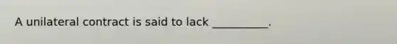 A unilateral contract is said to lack __________.