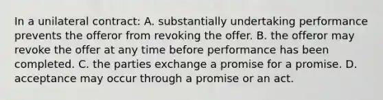 In a unilateral contract: A. substantially undertaking performance prevents the offeror from revoking the offer. B. the offeror may revoke the offer at any time before performance has been completed. C. the parties exchange a promise for a promise. D. acceptance may occur through a promise or an act.