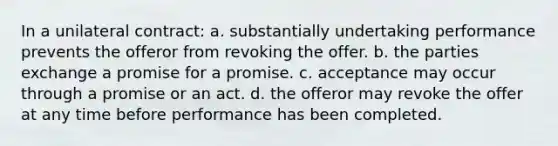 In a unilateral contract: a. substantially undertaking performance prevents the offeror from revoking the offer. b. the parties exchange a promise for a promise. c. acceptance may occur through a promise or an act. d. the offeror may revoke the offer at any time before performance has been completed.