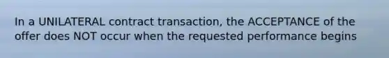 In a UNILATERAL contract transaction, the ACCEPTANCE of the offer does NOT occur when the requested performance begins