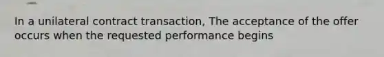 In a unilateral contract transaction, The acceptance of the offer occurs when the requested performance begins