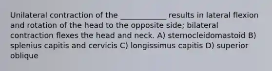 Unilateral contraction of the ____________ results in lateral flexion and rotation of the head to the opposite side; bilateral contraction flexes the head and neck. A) sternocleidomastoid B) splenius capitis and cervicis C) longissimus capitis D) superior oblique